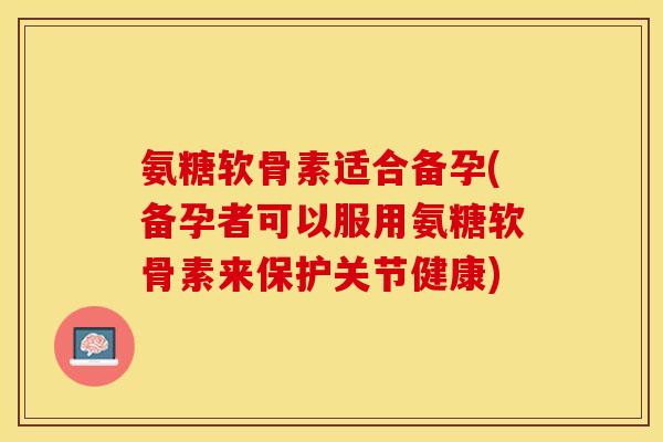氨糖软骨素适合备孕(备孕者可以服用氨糖软骨素来保护关节健康)