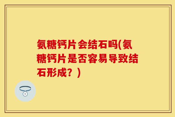 氨糖钙片会结石吗(氨糖钙片是否容易导致结石形成？)