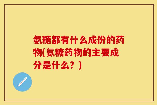氨糖都有什么成份的药物(氨糖药物的主要成分是什么？)
