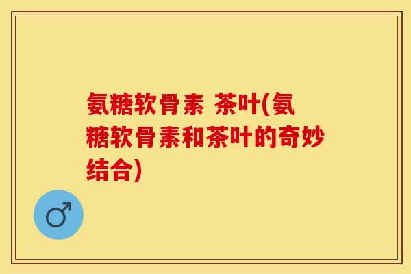 氨糖软骨素 茶叶(氨糖软骨素和茶叶的奇妙结合) 氨糖软骨素 茶叶(氨糖软骨素和茶叶的奇妙结合)