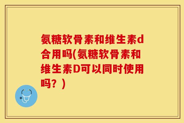 氨糖软骨素和维生素d合用吗(氨糖软骨素和维生素D可以同时使用吗？)