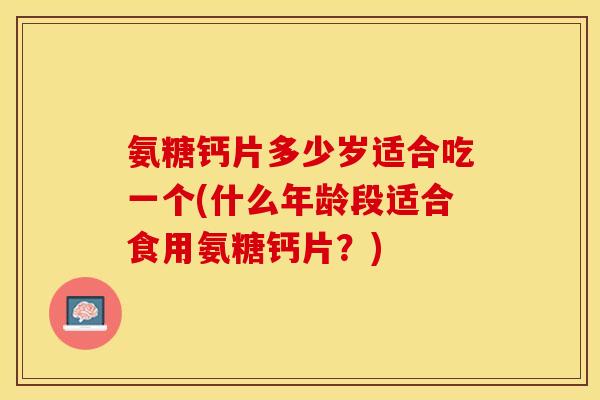 氨糖钙片多少岁适合吃一个(什么年龄段适合食用氨糖钙片？)