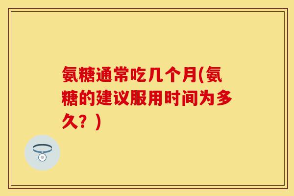 氨糖通常吃几个月(氨糖的建议服用时间为多久？)