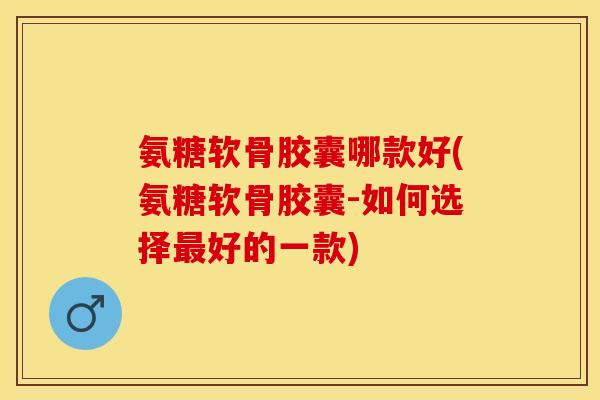 氨糖软骨胶囊哪款好(氨糖软骨胶囊-如何选择好的一款)