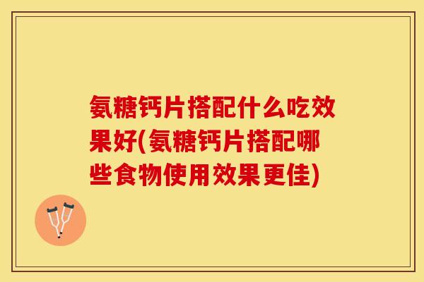 氨糖钙片搭配什么吃效果好(氨糖钙片搭配哪些食物使用效果更佳)