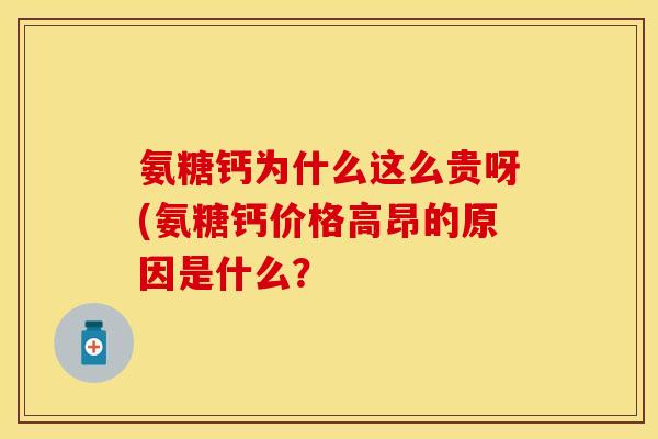 氨糖钙为什么这么贵呀(氨糖钙价格高昂的原因是什么？