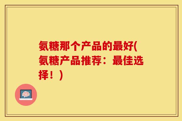 氨糖那个产品的最好(氨糖产品推荐：最佳选择！)
