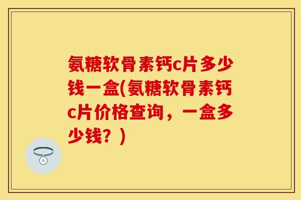 氨糖软骨素钙c片多少钱一盒(氨糖软骨素钙c片价格查询，一盒多少钱？)