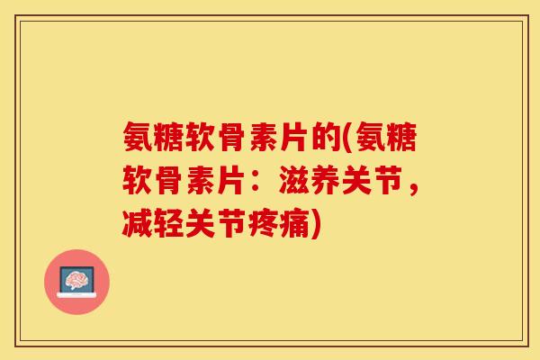 氨糖软骨素片的(氨糖软骨素片：滋养关节，减轻关节疼痛)