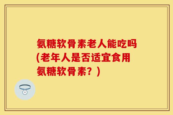 氨糖软骨素老人能吃吗(老年人是否适宜食用氨糖软骨素？)