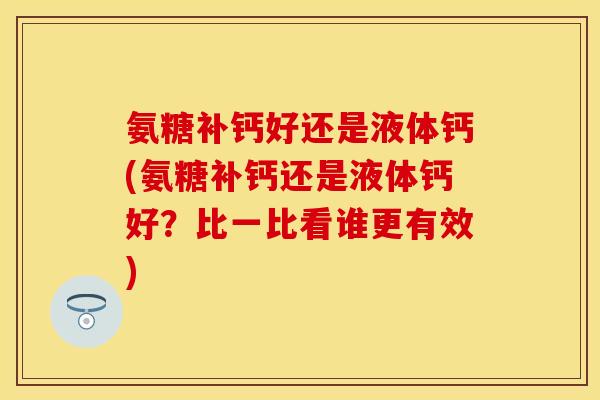 氨糖补钙好还是液体钙(氨糖补钙还是液体钙好？比一比看谁更有效)