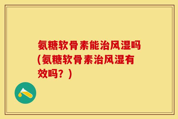 氨糖软骨素能治风湿吗(氨糖软骨素治风湿有效吗？)