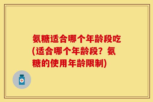 氨糖适合哪个年龄段吃(适合哪个年龄段?氨糖的使用年龄限制) 氨糖适合哪个年龄段吃(适合哪个年龄段?氨糖的使用年龄限制)
