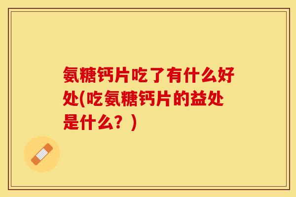 氨糖钙片吃了有什么好处(吃氨糖钙片的益处是什么？)
