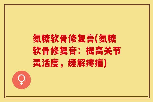 氨糖软骨修复膏(氨糖软骨修复膏：提高关节灵活度，缓解)