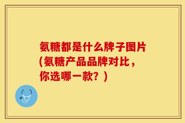 氨糖都是什么牌子图片(氨糖产品品牌对比，你选哪一款？)