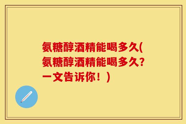氨糖醇酒精能喝多久(氨糖醇酒精能喝多久？一文告诉你！)