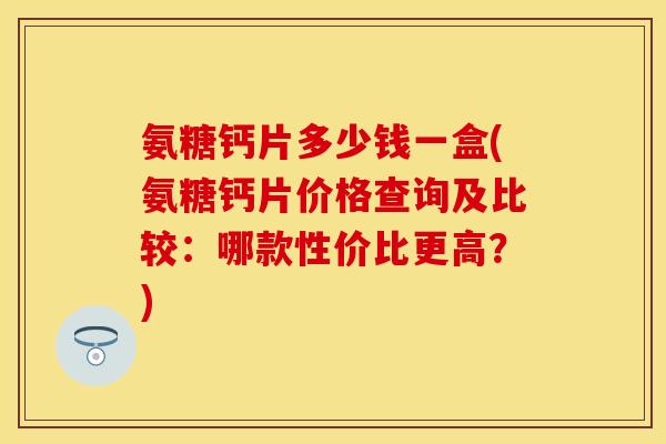 氨糖钙片多少钱一盒(氨糖钙片价格查询及比较：哪款性价比更高？)