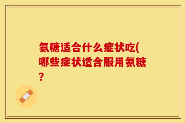 氨糖适合什么症状吃(哪些症状适合服用氨糖？