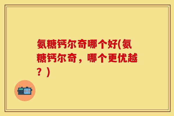 氨糖钙尔奇哪个好(氨糖钙尔奇，哪个更优越？)