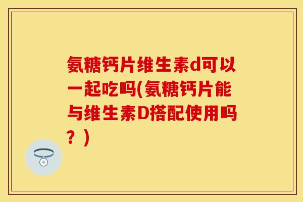 氨糖钙片维生素d可以一起吃吗(氨糖钙片能与维生素D搭配使用吗？)