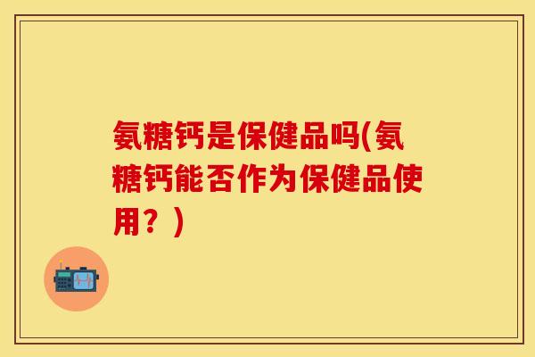 氨糖钙是保健品吗(氨糖钙能否作为保健品使用？)