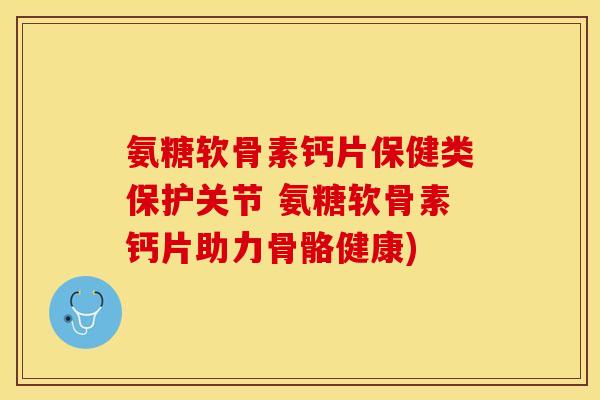 氨糖软骨素钙片保健类保护关节 氨糖软骨素钙片助力骨骼健康)