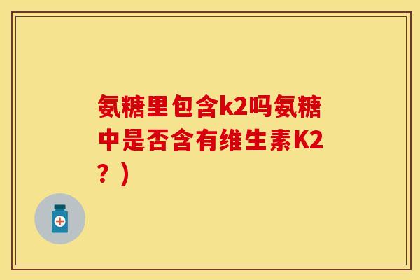 氨糖里包含k2吗氨糖中是否含有维生素K2？)