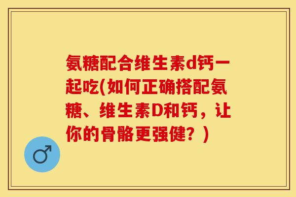 氨糖配合维生素d钙一起吃(如何正确搭配氨糖、维生素D和钙，让你的骨骼更强健？)
