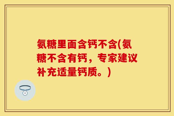 氨糖里面含钙不含(氨糖不含有钙，专家建议补充适量钙质。)