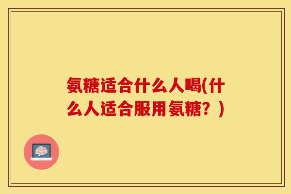 氨糖适合什么人喝(什么人适合服用氨糖?) 氨糖适合什么人喝(什么人适合服用氨糖?)