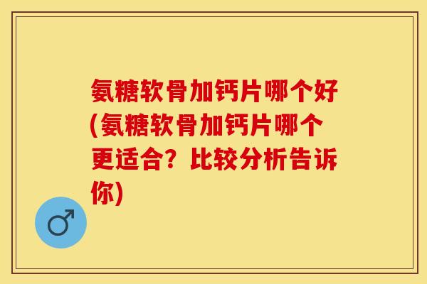 氨糖软骨加钙片哪个好(氨糖软骨加钙片哪个更适合？比较分析告诉你)