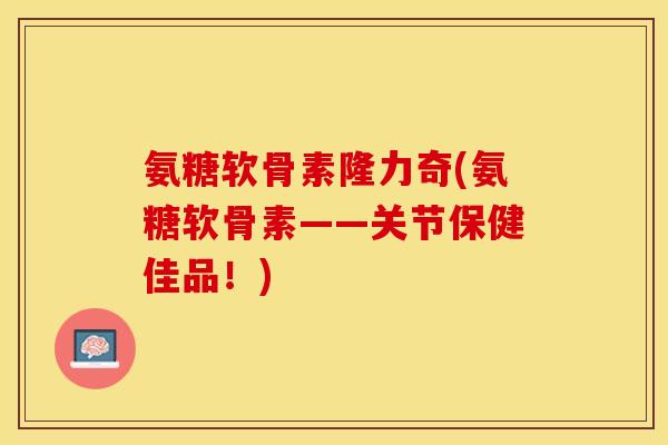 氨糖软骨素隆力奇(氨糖软骨素——关节保健佳品！)
