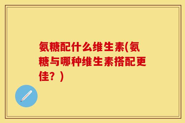 氨糖配什么维生素(氨糖与哪种维生素搭配更佳？)