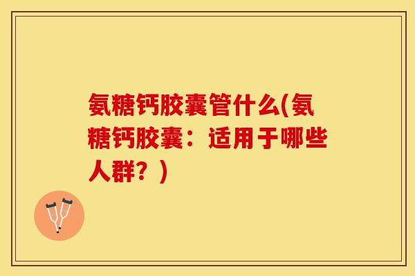 氨糖钙胶囊管什么(氨糖钙胶囊：适用于哪些人群？)