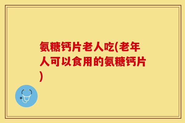 氨糖钙片老人吃(老年人可以食用的氨糖钙片)