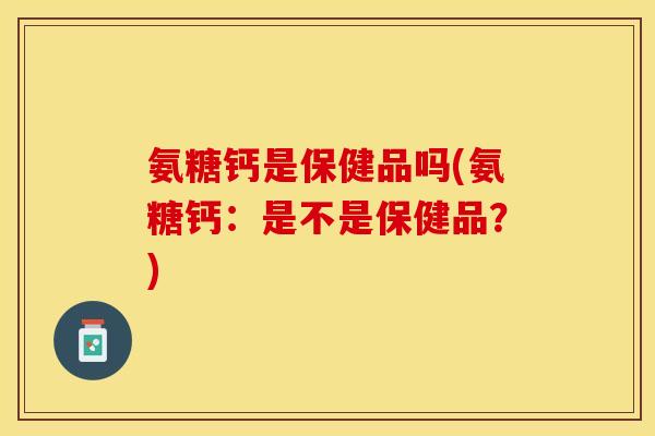 氨糖钙是保健品吗(氨糖钙：是不是保健品？)