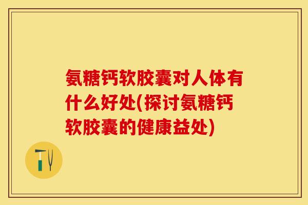 氨糖钙软胶囊对人体有什么好处(探讨氨糖钙软胶囊的健康益处)