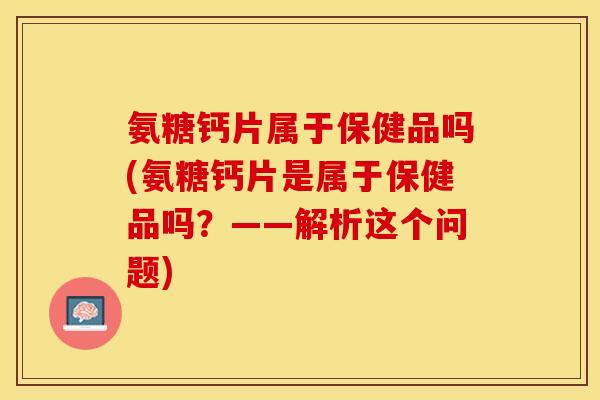 氨糖钙片属于保健品吗(氨糖钙片是属于保健品吗？——解析这个问题)