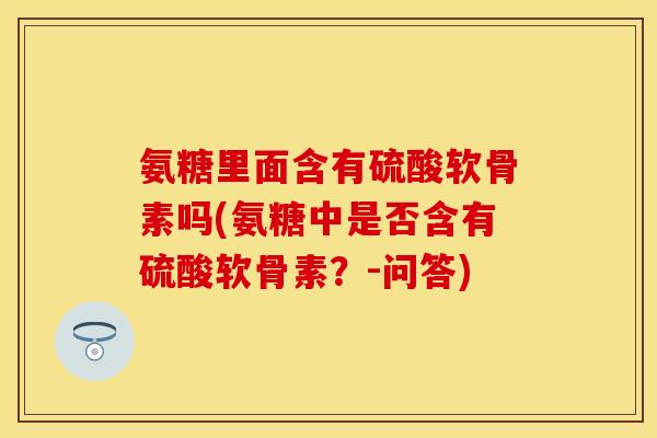 氨糖里面含有硫酸软骨素吗(氨糖中是否含有硫酸软骨素?-问答) 氨糖里面含有硫酸软骨素吗(氨糖中是否含有硫酸软骨素?-问答)