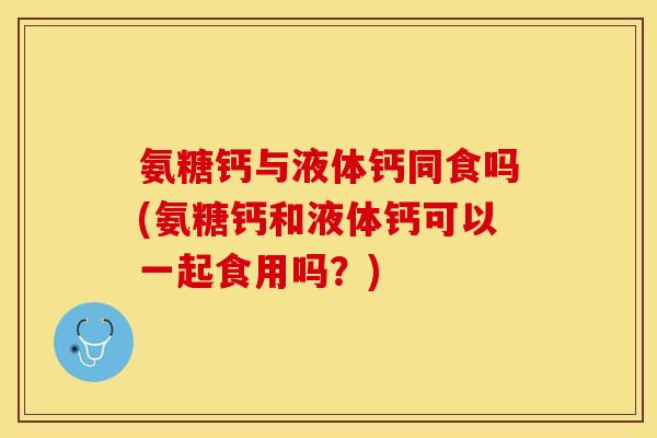 氨糖钙与液体钙同食吗(氨糖钙和液体钙可以一起食用吗？)