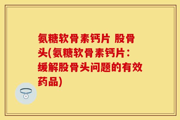氨糖软骨素钙片 股骨头(氨糖软骨素钙片:缓解股骨头问题的有效药品) 氨糖软骨素钙片 股骨头(氨糖软骨素钙片:缓解股骨头问题的有效药品)