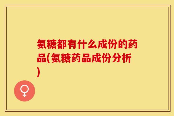 氨糖都有什么成份的药品(氨糖药品成份分析)
