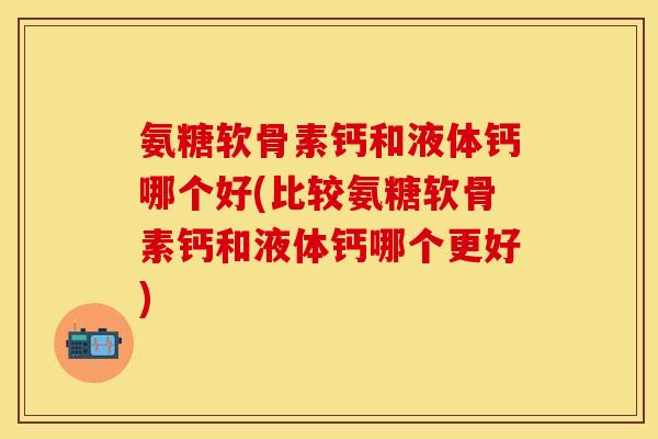 氨糖软骨素钙和液体钙哪个好(比较氨糖软骨素钙和液体钙哪个更好)