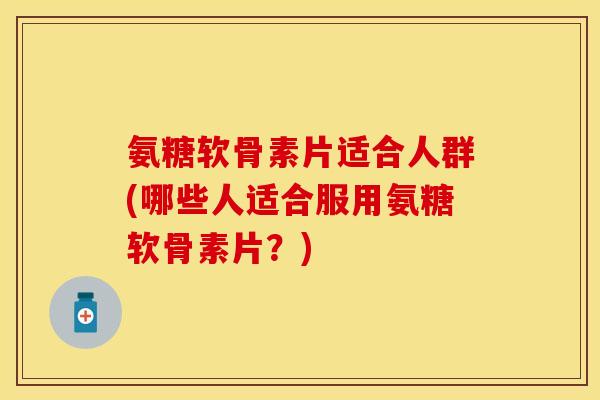 氨糖软骨素片适合人群(哪些人适合服用氨糖软骨素片？)