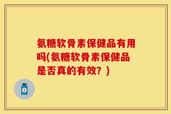 氨糖软骨素保健品有用吗(氨糖软骨素保健品是否真的有效？)