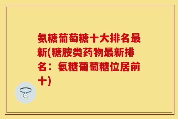 氨糖葡萄糖十大排名新(糖胺类新排名:氨糖葡萄糖位居前十) 氨糖葡萄糖十大排名新(糖胺类新排名:氨糖葡萄糖位居前十)
