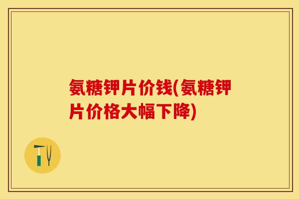 氨糖钾片价钱(氨糖钾片价格大幅下降)