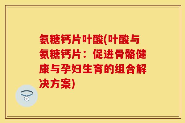氨糖钙片叶酸(叶酸与氨糖钙片：促进骨骼健康与孕妇生育的组合解决方案)