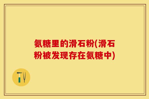 氨糖里的滑石粉(滑石粉被发现存在氨糖中) 氨糖里的滑石粉(滑石粉被发现存在氨糖中)